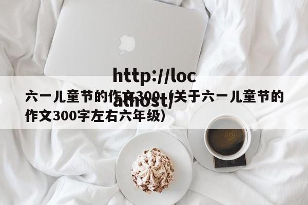 六一儿童节的作文300（关于六一儿童节的作文300字左右六年级）